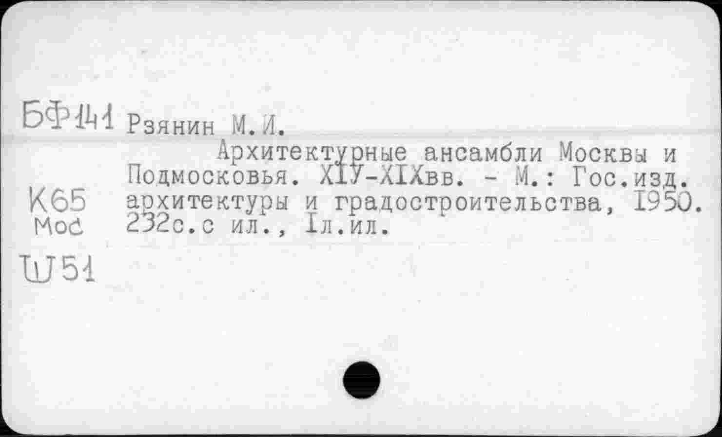 ﻿БФ1М Рзянин М. А.
Архитектурные ансамбли Москвы и Подмосковья. ХІУ-ХІХвв. - М. : Гос.изд. К65 архитектуры и градостроительства, 1950. Mod 232с.с ил., 1л.ил.
Ш51